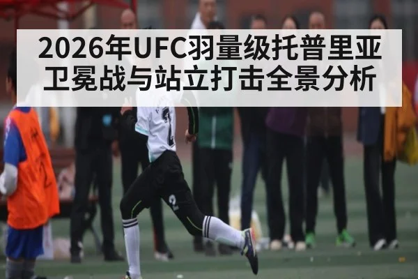 2026年UFC羽量级托普里亚卫冕战与站立打击全景分析