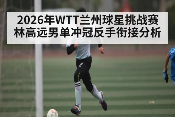 2026年WTT兰州球星挑战赛林高远男单冲冠反手衔接分析